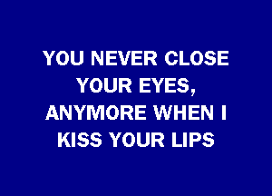 YOU NEVER CLOSE
YOUR EYES,

ANYMORE WHEN I
KISS YOUR LIPS
