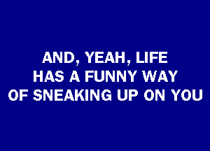 AND, YEAH, LIFE

HAS A FUNNY WAY
OF SNEAKING UP ON YOU