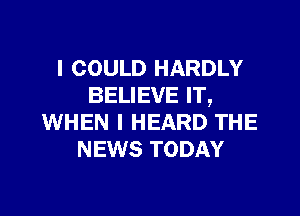 I COULD HARDLY
BELIEVE IT,

WHEN I HEARD THE
NEWS TODAY