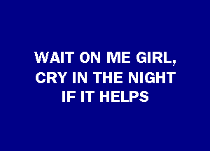 WAIT ON ME GIRL,

CRY IN THE NIGHT
IF IT HELPS