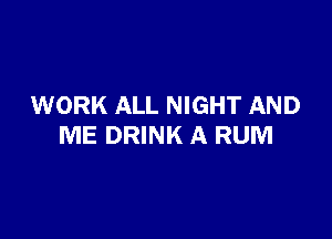 WORK ALL NIGHT AND

ME DRINK A RUM