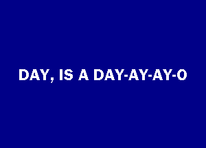 DAY, IS A DAY-AY-AY-O