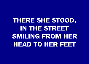 THERE SHE STOOD,
IN THE STREET
SMILING FROM HER
HEAD T0 HER FEET