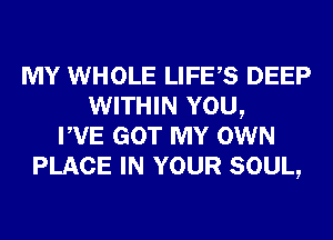 MY WHOLE LIFES DEEP
WITHIN YOU,
PVE GOT MY OWN
PLACE IN YOUR SOUL,