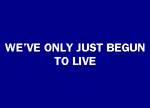 WEWE ONLY JUST BEGUN

TO LIVE