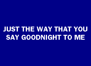 JUST THE WAY THAT YOU

SAY GOODNIGHT TO ME