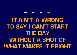 IT AIN'T 'A WRONG
TO SAY I CAN'T START
THE DAY
WITHOUT A SHOT OF
WHAT MAKES IT BRIGHT
