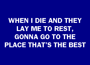 WHEN I DIE AND THEY
LAY ME TO REST,
GONNA GO TO THE
PLACE THATS THE BEST