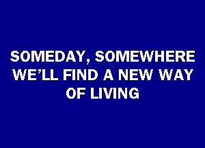 SOMEDAY, SOMEWHERE
WELL FIND A NEW WAY
OF LIVING