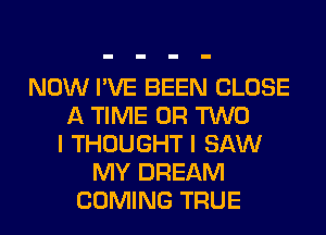 NOW I'VE BEEN CLOSE
A TIME OR TWO
I THOUGHT I SAW
MY DREAM
COMING TRUE