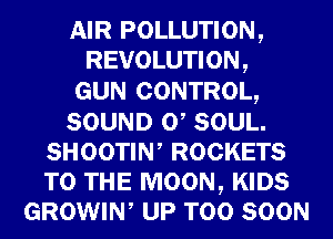 AIR POLLUTION,
REVOLUTION,

GUN CONTROL,
SOUND 0 SOUL.
SHOOTIW ROCKETS
TO THE MOON, KIDS
GROWIW UP TOO SOON