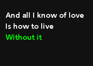 And all I know of love

Is how to live
Without it