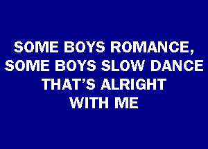 SOME BOYS ROMANCE,
SOME BOYS SLOW DANCE
THATS ALRIGHT
WITH ME
