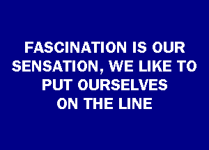 FASCINATION IS OUR
SENSATION, WE LIKE TO
PUT OURSELVES
ON THE LINE