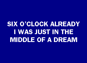 SIX 0 CLOCK ALREADY
I WAS JUST IN THE
MIDDLE OF A DREAM