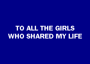 TO ALL THE GIRLS

WHO SHARED MY LIFE