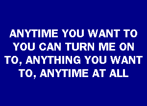 ANYTIME YOU WANT TO
YOU CAN TURN ME ON
TO, ANYTHING YOU WANT
TO, ANYTIME AT ALL