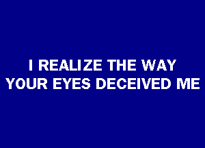 I REALIZE THE WAY
YOUR EYES DECEIVED ME