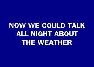 NOW WE COULD TALK

ALL NIGHT ABOUT
THE WEATHER