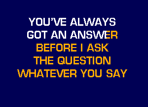 YOUWE ALWAYS
GOT AN ANSWER
BEFORE I ASK
THE QUESTION
WHATEVER YOU SAY