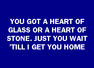 YOU GOT A HEART OF
GLASS OR A HEART OF
STONE. JUST YOU WAIT

TILL I GET YOU HOME