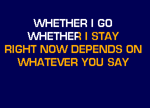 WHETHER I GO
WHETHER I STAY
RIGHT NOW DEPENDS 0N
WHATEVER YOU SAY