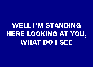WELL PM STANDING

HERE LOOKING AT YOU,
WHAT DO I SEE