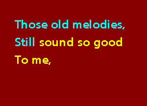 Those old melodies,

Still sound so good

To me,