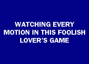 WATCHING EVERY
MOTION IN THIS FOOLISH
LOVER,S GAME