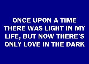 ONCE UPON A TIME
THERE WAS LIGHT IN MY
LIFE, BUT NOW THERES
ONLY LOVE IN THE DARK