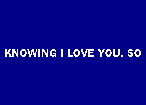 KNOWING I LOVE YOU. SO