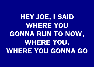 HEY JOE, I SAID
WHERE YOU
GONNA RUN T0 NOW,
WHERE YOU,
WHERE YOU GONNA GO