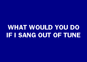 WHAT WOULD YOU DO

IF I SANG OUT OF TUNE