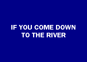 IF YOU COME DOWN

TO THE RIVER