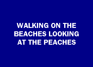 WALKING ON THE

BEACHES LOOKING
AT THE PEACHES