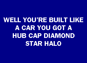 WELL YOURE BUILT LIKE
A CAR YOU GOT A
HUB CAP DIAMOND
STAR HALO