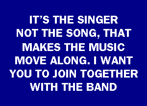 ITS THE SINGER
NOT THE SONG, THAT

MAKES THE MUSIC
MOVE ALONG. I WANT
YOU TO JOIN TOGETHER
WITH THE BAND