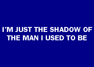 PM JUST THE SHADOW OF
THE MAN I USED TO BE