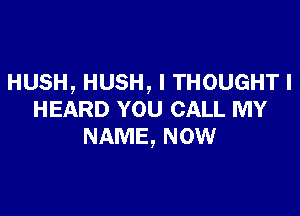 HUSH, HUSH, I THOUGHT I

HEARD YOU CALL MY
NAME, NOW
