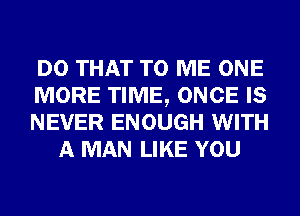 DO THAT TO ME ONE

MORE TIME, ONCE IS

NEVER ENOUGH WITH
A MAN LIKE YOU