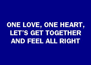 ONE LOVE, ONE HEART,
LET,S GET TOGETHER
AND FEEL ALL RIGHT