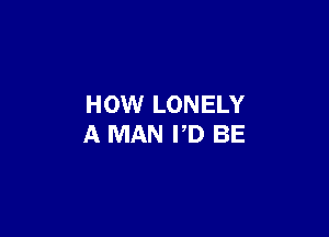 HOW LONELY

A MAN PD BE