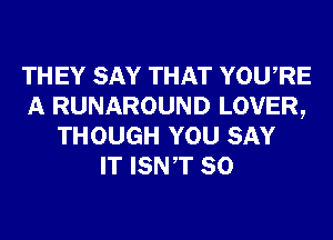 THEY SAY THAT YOURE
A RUNAROUND LOVER,
THOUGH YOU SAY
IT ISNT SO