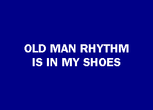 OLD MAN RHYTHM

IS IN MY SHOES