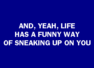 AND, YEAH, LIFE

HAS A FUNNY WAY
OF SNEAKING UP ON YOU