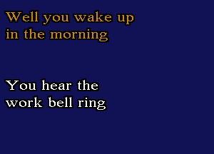 XVell you wake up
in the morning

You hear the
work bell ring
