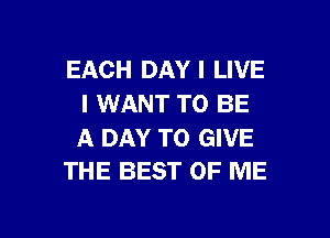 EACH DAY I LIVE
I WANT TO BE

A DAY TO GIVE
THE BEST OF ME