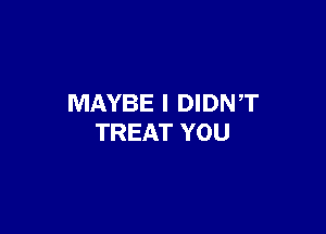 MAYBE I DIDNT

TREAT YOU