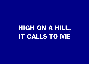 HIGH ON A HILL,

IT CALLS TO ME