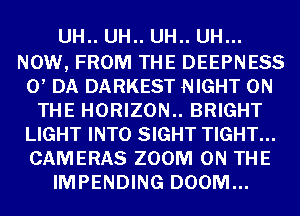 UH.. UH.. UH.. UH...

NOW, FROM THE DEEPNESS
0, DA DARKEST NIGHT ON
THE HORIZON.. BRIGHT
LIGHT INTO SIGHT TIGHT...
CAMERAS ZOOM ON THE
IMPENDING DOOM...